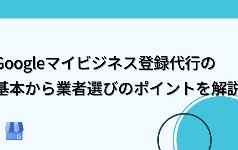 Googleマイビジネス登録代行の基本から業者選びのポイントを解説